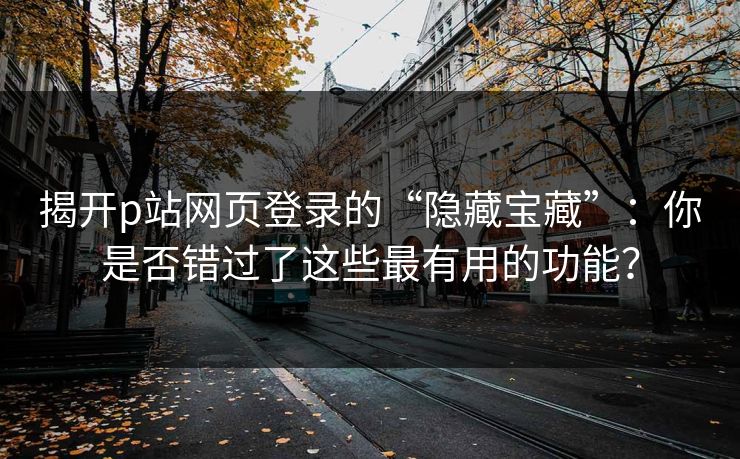 揭开p站网页登录的“隐藏宝藏”：你是否错过了这些最有用的功能？-第1张图片-p站助手短视频 - p站搬运工影视网