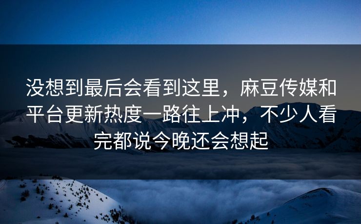 没想到最后会看到这里,麻豆传媒和平台更新热度一路往上冲,不少人看完都说今晚还会想起-第1张图片-p站助手短视频 - p站搬运工影视网 没想到最后会看到这里,麻豆传媒和平台更新热度一路往上冲,不少人看完都说今晚还会想起-第1张图片-p站助手短视频 - p站搬运工影视网
