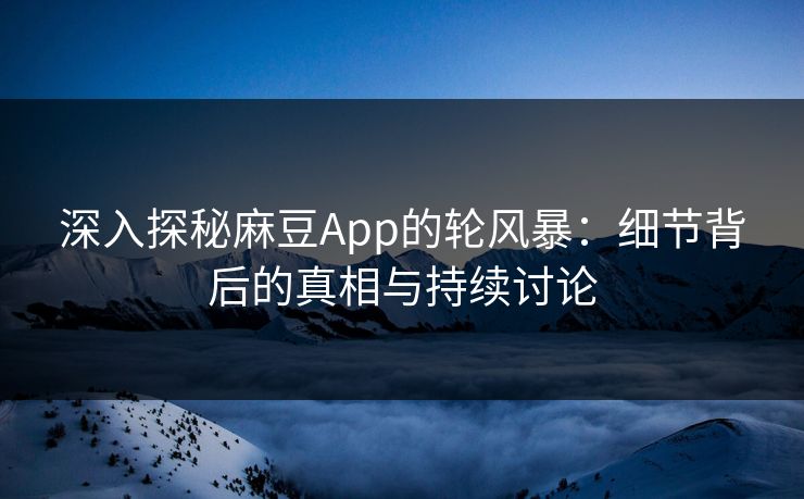深入探秘麻豆App的轮风暴：细节背后的真相与持续讨论-第1张图片-p站助手短视频 - p站搬运工影视网