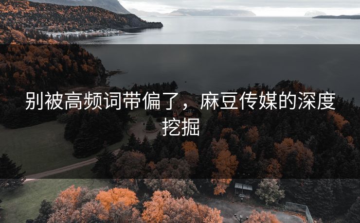 别被高频词带偏了,麻豆传媒的深度挖掘-第1张图片-p站助手短视频 - p站搬运工影视网 别被高频词带偏了,麻豆传媒的深度挖掘-第1张图片-p站助手短视频 - p站搬运工影视网