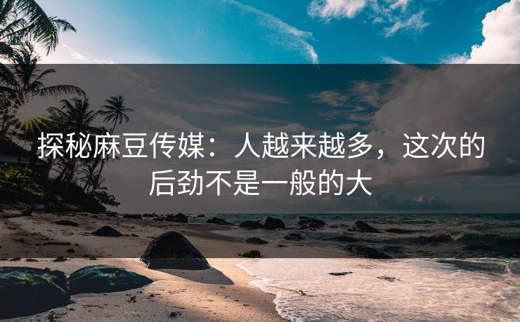 探秘麻豆传媒：人越来越多，这次的后劲不是一般的大-第1张图片-p站助手短视频 - p站搬运工影视网