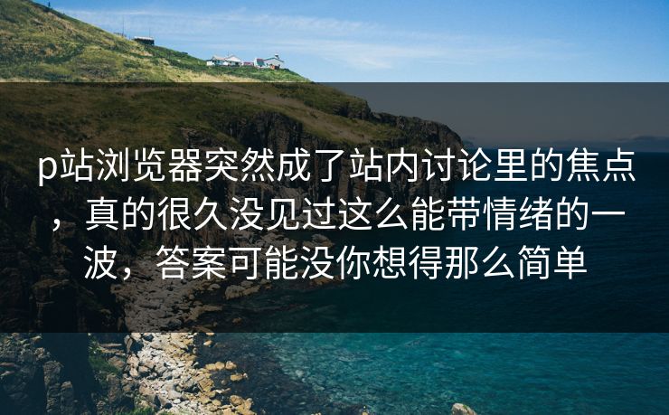 p站浏览器突然成了站内讨论里的焦点,真的很久没见过这么能带情绪的一波,答案可能没你想得那么简单-第1张图片-p站助手短视频 - p站搬运工影视网 p站浏览器突然成了站内讨论里的焦点,真的很久没见过这么能带情绪的一波,答案可能没你想得那么简单-第1张图片-p站助手短视频 - p站搬运工影视网
