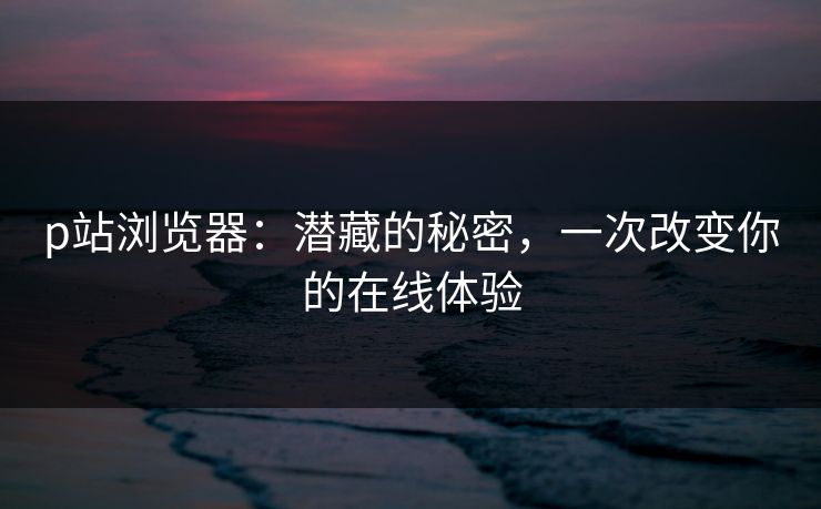 p站浏览器:潜藏的秘密,一次改变你的在线体验-第1张图片-p站助手短视频 - p站搬运工影视网 p站浏览器:潜藏的秘密,一次改变你的在线体验-第1张图片-p站助手短视频 - p站搬运工影视网