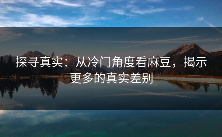 探寻真实:从冷门角度看麻豆,揭示更多的真实差别-第1张图片-p站助手短视频 - p站搬运工影视网 探寻真实:从冷门角度看麻豆,揭示更多的真实差别-第1张图片-p站助手短视频 - p站搬运工影视网