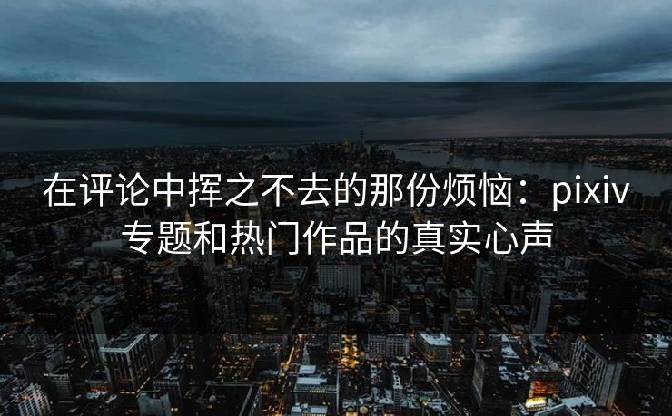 在评论中挥之不去的那份烦恼：pixiv专题和热门作品的真实心声-第1张图片-p站助手短视频 - p站搬运工影视网